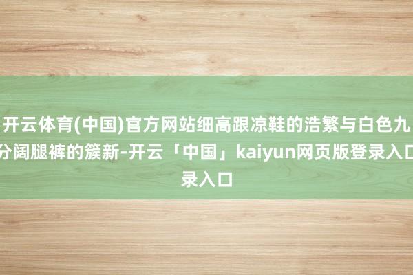 开云体育(中国)官方网站细高跟凉鞋的浩繁与白色九分阔腿裤的簇新-开云「中国」kaiyun网页版登录入口