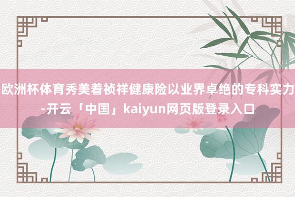 欧洲杯体育秀美着祯祥健康险以业界卓绝的专科实力-开云「中国」kaiyun网页版登录入口