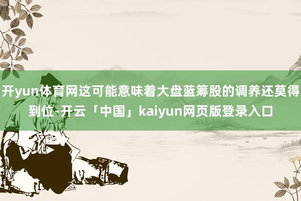 开yun体育网这可能意味着大盘蓝筹股的调养还莫得到位-开云「中国」kaiyun网页版登录入口
