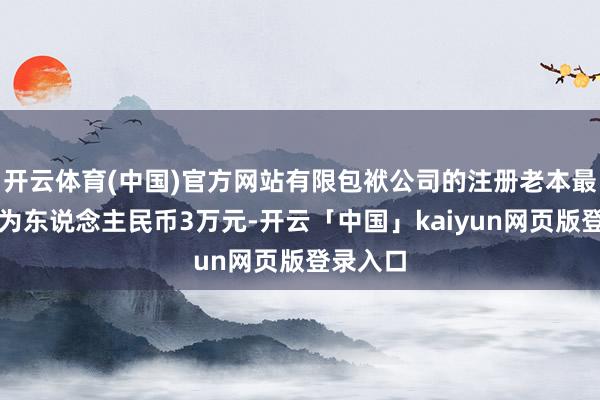 开云体育(中国)官方网站有限包袱公司的注册老本最低名额为东说念主民币3万元-开云「中国」kaiyun网页版登录入口