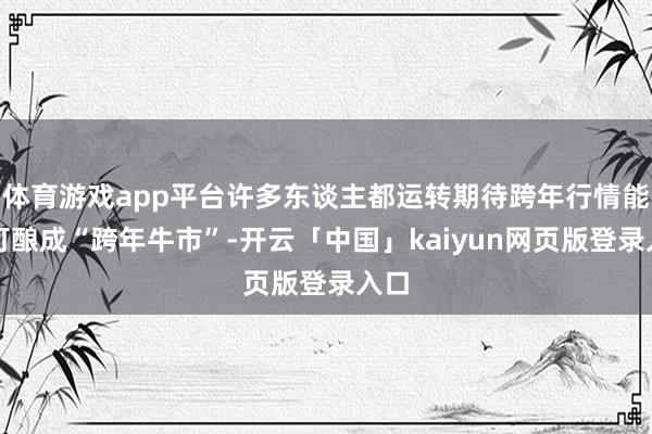 体育游戏app平台许多东谈主都运转期待跨年行情能不可酿成“跨年牛市”-开云「中国」kaiyun网页版登录入口