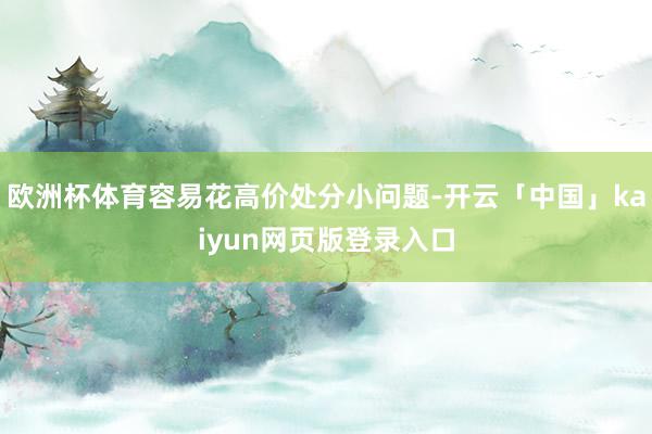 欧洲杯体育容易花高价处分小问题-开云「中国」kaiyun网页版登录入口