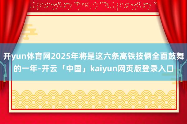 开yun体育网2025年将是这六条高铁技俩全面鼓舞的一年-开云「中国」kaiyun网页版登录入口