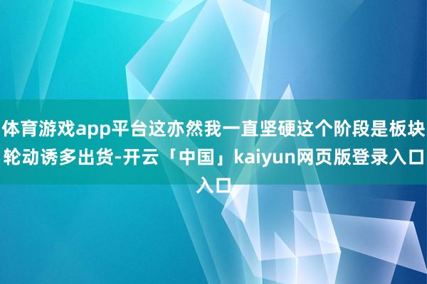 体育游戏app平台这亦然我一直坚硬这个阶段是板块轮动诱多出货-开云「中国」kaiyun网页版登录入口