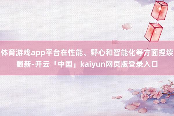 体育游戏app平台在性能、野心和智能化等方面捏续翻新-开云「中国」kaiyun网页版登录入口