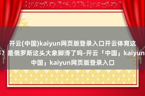 开云(中国)kaiyun网页版登录入口开云体育这到底是怎样回事？是俄罗斯这头大象脚滑了吗-开云「中国」kaiyun网页版登录入口