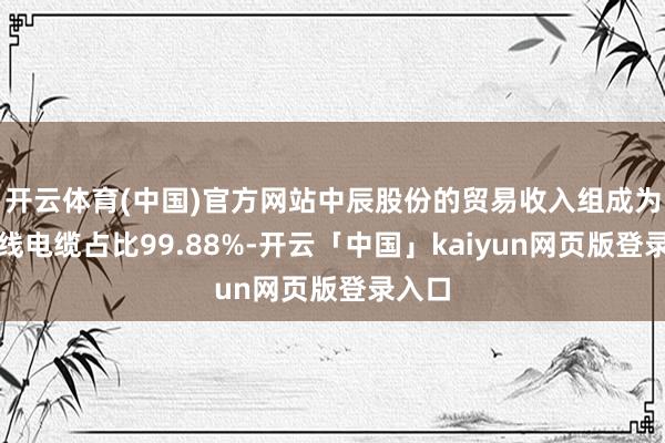 开云体育(中国)官方网站中辰股份的贸易收入组成为：电线电缆占比99.88%-开云「中国」kaiyun网页版登录入口