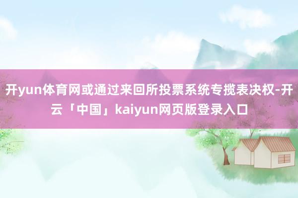 开yun体育网或通过来回所投票系统专揽表决权-开云「中国」kaiyun网页版登录入口