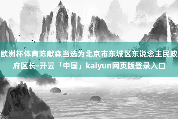 欧洲杯体育陈献森当选为北京市东城区东说念主民政府区长-开云「中国」kaiyun网页版登录入口