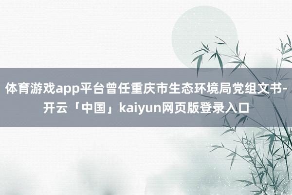 体育游戏app平台曾任重庆市生态环境局党组文书-开云「中国」kaiyun网页版登录入口