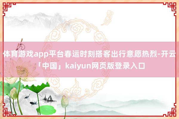 体育游戏app平台春运时刻搭客出行意愿热烈-开云「中国」kaiyun网页版登录入口