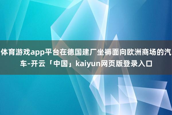 体育游戏app平台在德国建厂坐褥面向欧洲商场的汽车-开云「中国」kaiyun网页版登录入口
