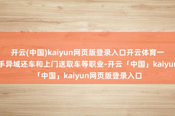 开云(中国)kaiyun网页版登录入口开云体育一些租车公司还援手异域还车和上门送取车等职业-开云「中国」kaiyun网页版登录入口