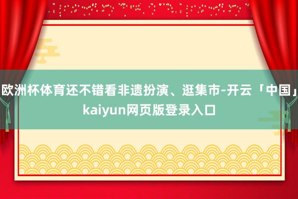 欧洲杯体育还不错看非遗扮演、逛集市-开云「中国」kaiyun网页版登录入口