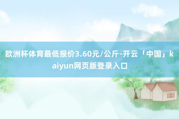 欧洲杯体育最低报价3.60元/公斤-开云「中国」kaiyun网页版登录入口