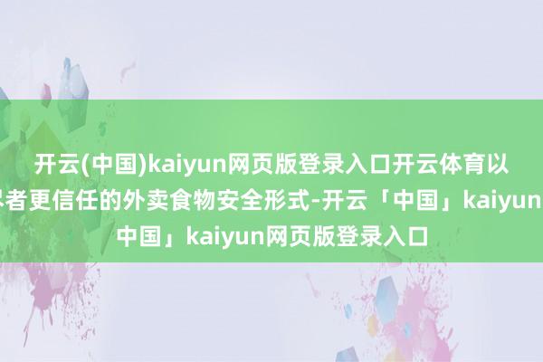 开云(中国)kaiyun网页版登录入口开云体育以进一步构建耗尽者更信任的外卖食物安全形式-开云「中国」kaiyun网页版登录入口