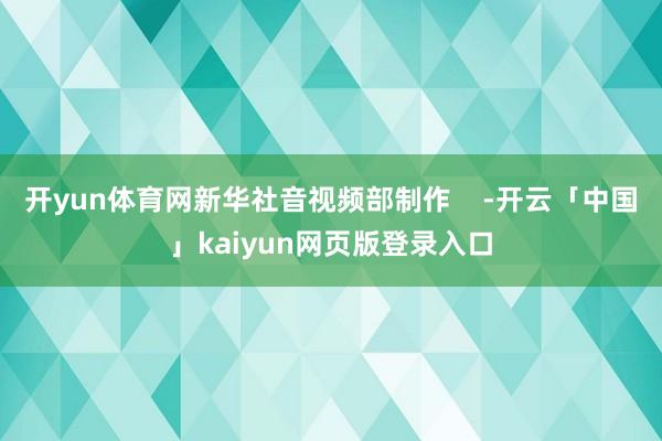 开yun体育网新华社音视频部制作    -开云「中国」kaiyun网页版登录入口