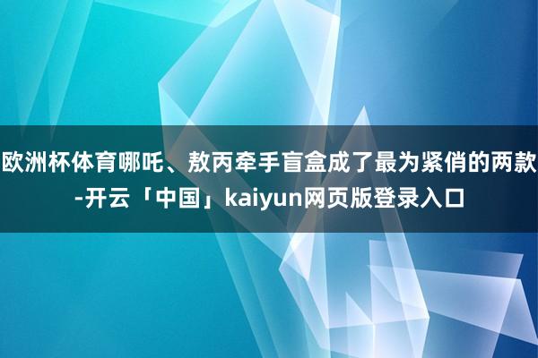 欧洲杯体育哪吒、敖丙牵手盲盒成了最为紧俏的两款-开云「中国」kaiyun网页版登录入口