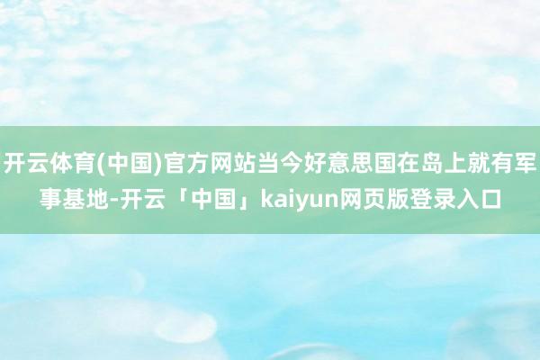开云体育(中国)官方网站当今好意思国在岛上就有军事基地-开云「中国」kaiyun网页版登录入口