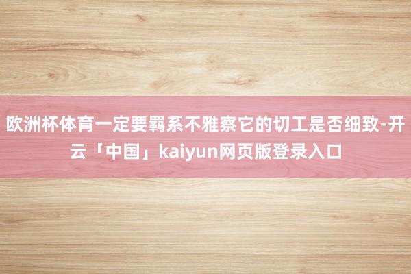 欧洲杯体育一定要羁系不雅察它的切工是否细致-开云「中国」kaiyun网页版登录入口