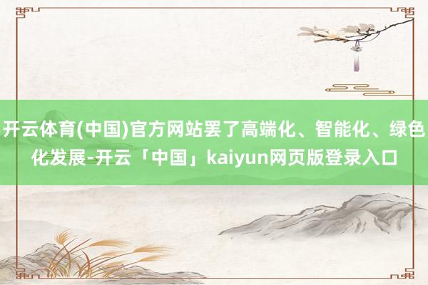 开云体育(中国)官方网站罢了高端化、智能化、绿色化发展-开云「中国」kaiyun网页版登录入口