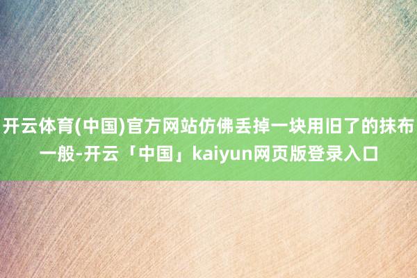 开云体育(中国)官方网站仿佛丢掉一块用旧了的抹布一般-开云「中国」kaiyun网页版登录入口