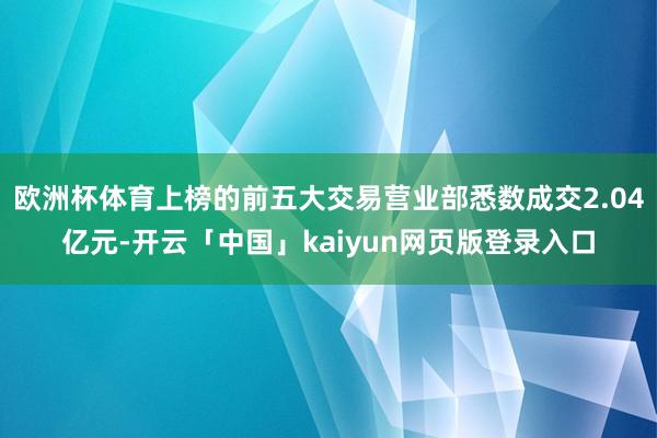 欧洲杯体育上榜的前五大交易营业部悉数成交2.04亿元-开云「中国」kaiyun网页版登录入口