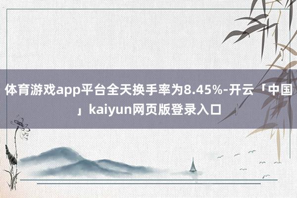 体育游戏app平台全天换手率为8.45%-开云「中国」kaiyun网页版登录入口