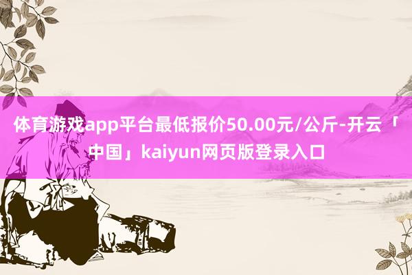 体育游戏app平台最低报价50.00元/公斤-开云「中国」kaiyun网页版登录入口