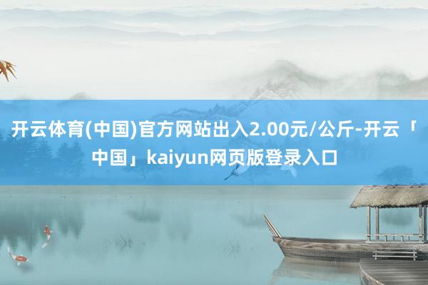 开云体育(中国)官方网站出入2.00元/公斤-开云「中国」kaiyun网页版登录入口