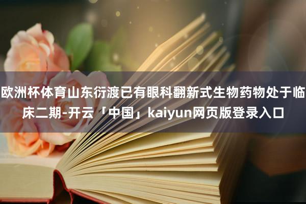 欧洲杯体育山东衍渡已有眼科翻新式生物药物处于临床二期-开云「中国」kaiyun网页版登录入口