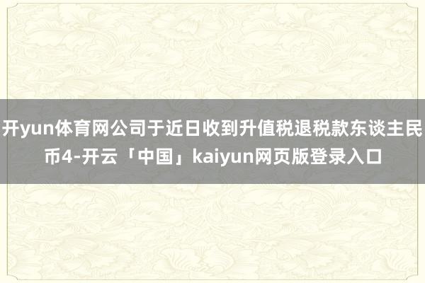 开yun体育网公司于近日收到升值税退税款东谈主民币4-开云「中国」kaiyun网页版登录入口