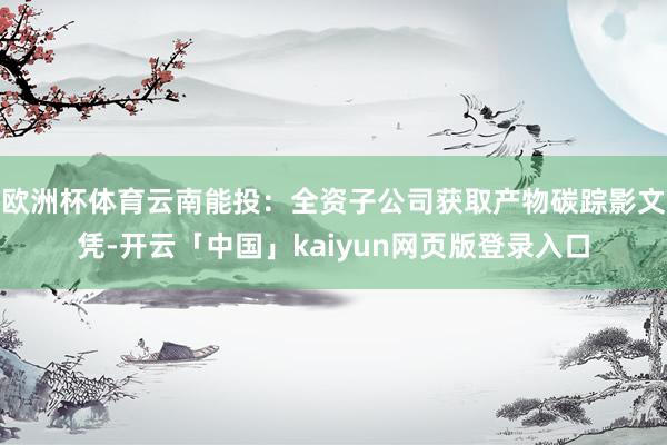 欧洲杯体育云南能投：全资子公司获取产物碳踪影文凭-开云「中国」kaiyun网页版登录入口