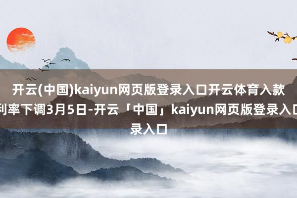 开云(中国)kaiyun网页版登录入口开云体育　　入款利率下调　　3月5日-开云「中国」kaiyun网页版登录入口