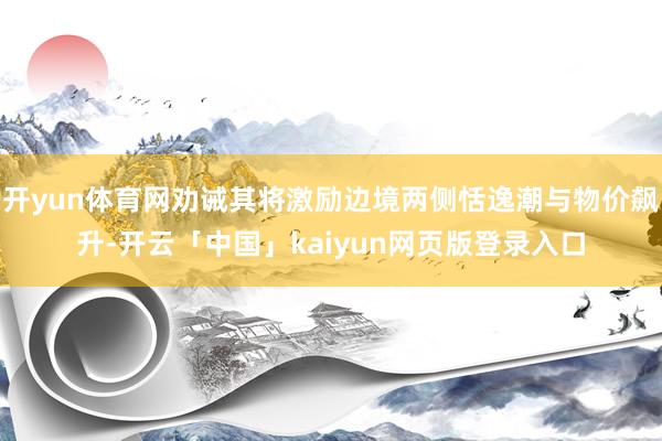 开yun体育网劝诫其将激励边境两侧恬逸潮与物价飙升-开云「中国」kaiyun网页版登录入口