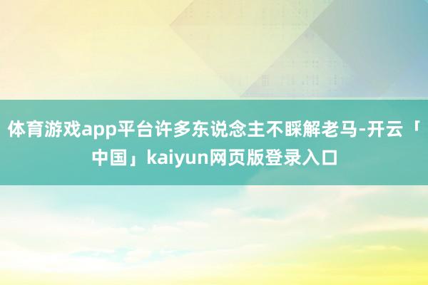 体育游戏app平台许多东说念主不睬解老马-开云「中国」kaiyun网页版登录入口