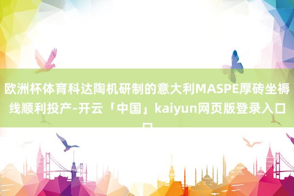 欧洲杯体育科达陶机研制的意大利MASPE厚砖坐褥线顺利投产-开云「中国」kaiyun网页版登录入口