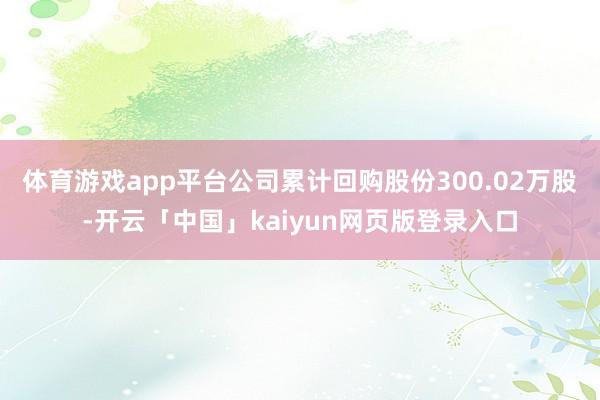 体育游戏app平台公司累计回购股份300.02万股-开云「中国」kaiyun网页版登录入口