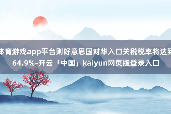 体育游戏app平台则好意思国对华入口关税税率将达到64.9%-开云「中国」kaiyun网页版登录入口