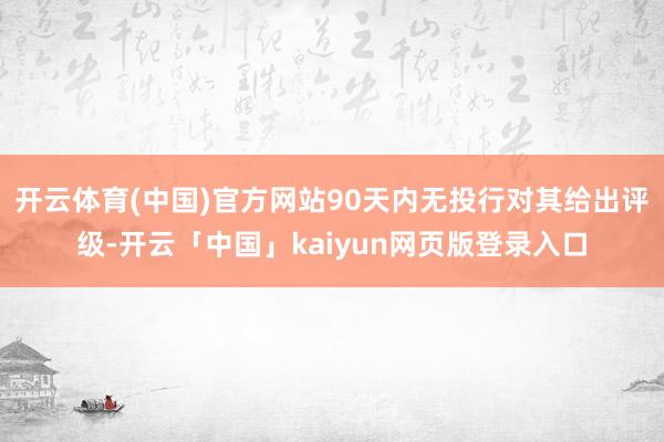 开云体育(中国)官方网站90天内无投行对其给出评级-开云「中国」kaiyun网页版登录入口