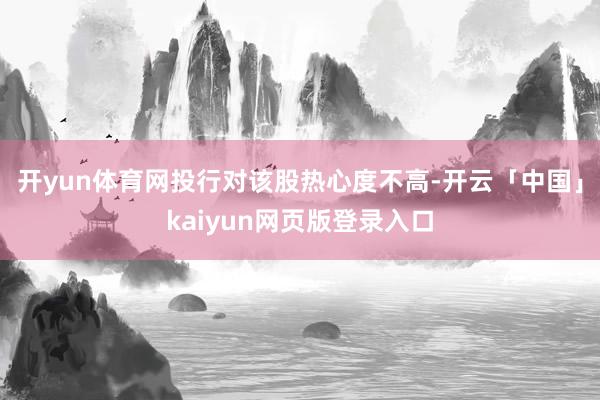 开yun体育网投行对该股热心度不高-开云「中国」kaiyun网页版登录入口