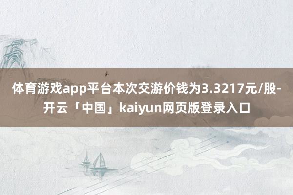 体育游戏app平台本次交游价钱为3.3217元/股-开云「中国」kaiyun网页版登录入口